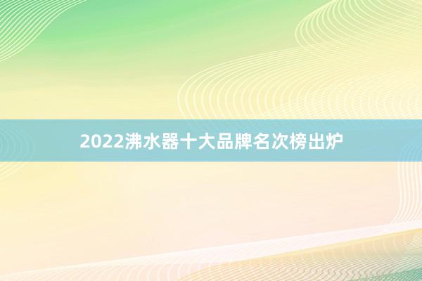 2022沸水器十大品牌名次榜出炉
